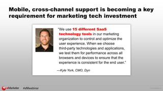 © 2015 eMarketer Inc.
Mobile, cross-channel support is becoming a key
requirement for marketing tech investment
“We use 15 different SaaS
technology tools in our marketing
organization to control and optimize the
user experience. When we choose
third-party technologies and applications,
we test them for performance across all
browsers and devices to ensure that the
experience is consistent for the end user.”
—Kyle York, CMO, Dyn
 