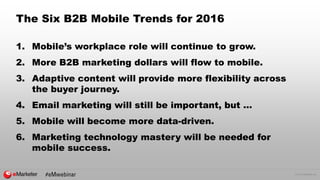 © 2015 eMarketer Inc.
The Six B2B Mobile Trends for 2016
1. Mobile’s workplace role will continue to grow.
2. More B2B marketing dollars will flow to mobile.
3. Adaptive content will provide more flexibility across
the buyer journey.
4. Email marketing will still be important, but …
5. Mobile will become more data-driven.
6. Marketing technology mastery will be needed for
mobile success.
 