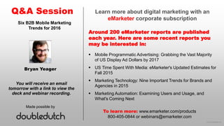 © 2015 eMarketer Inc.
Learn more about digital marketing with an
eMarketer corporate subscription
Around 200 eMarketer reports are published
each year. Here are some recent reports you
may be interested in:
Q&A Session
Made possible by
You will receive an email
tomorrow with a link to view the
deck and webinar recording.
To learn more: www.emarketer.com/products
800-405-0844 or webinars@emarketer.com
Bryan Yeager
Six B2B Mobile Marketing
Trends for 2016
 Mobile Programmatic Advertising: Grabbing the Vast Majority
of US Display Ad Dollars by 2017
 US Time Spent With Media: eMarketer's Updated Estimates for
Fall 2015
 Marketing Technology: Nine Important Trends for Brands and
Agencies in 2015
 Marketing Automation: Examining Users and Usage, and
What's Coming Next
 