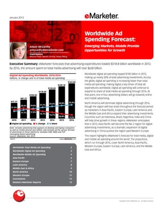 January 2013

Worldwide Ad
Spending Forecast:
Emerging Markets, Mobile Provide
Opportunities for Growth

Alison McCarthy
amccarthy@emarketer.com
Contributors
Monica Peart, Martín Utreras, Haixia Wang

Executive Summary: eMarketer forecasts that advertising expenditures totaled $518.8 billion worldwide in 2012.
By 2016, the amount spent on total media advertising will near $630 billion.
148475

Digital Ad Spending Worldwide, 2010-2016
billions, % change and % of total media ad spending
$163.04
$149.18
$134.65
$118.40
$102.83
$87.27
$72.37
17.5%
15.2%
2010

20.6%

19.8%

17.7%

17.8%

2011

2012

Digital ad spending

21.7%

15.1%
2013

% change

23.4%

13.7%
2014

24.8%

25.9%

10.8%

9.3%
2016

2015

% share

Note: includes advertising that appears on desktop and laptop computers
as well as mobile phones and tablets, and includes all the various formats
of advertising on those platforms; excludes SMS, MMS and P2P
messaging-based advertising
Source: eMarketer, Dec 2012
148475

www.eMarketer.com

Worldwide Total Media Ad Spending	

2

Worldwide Digital Ad Spending 	

3

Worldwide Mobile Ad Spending 	

7

Latin America 	

8

Middle East & Africa 	

This report highlights eMarketer’s forecast for total media, digital
and mobile ad spending around the world. The projections,
which run through 2016, cover North America, Asia-Pacific,
Western Europe, Eastern Europe, Latin America, and the Middle
East and Africa.

6

Eastern Europe 	

North America will dominate digital advertising through 2016,
though the region will lose share throughout the forecast period
as marketers in Asia-Pacific, Eastern Europe, Latin America and
the Middle East and Africa expand their advertising investments.
Countries such as Indonesia, Brazil, Argentina, India and China
will help drive growth in these regions. eMarketer anticipates
that in 2013, Asia-Pacific will become the No. 2 region for digital
advertising investments, as a dramatic expansion of digital
advertising in China pushes the region past Western Europe.

4

Asia-Pacific 	

Worldwide digital ad spending topped $100 billion in 2012,
making up nearly 20% of total advertising investments. Across
the globe, digital ad spending is increasing faster than total
media ad spending, making digital a key driver of total ad
expenditures worldwide. Digital ad spending will continue to
expand its share of total media ad spending through 2016. At
that point, one in four advertising dollars will go towards online
and mobile advertising.

9

North America 	

10

Western Europe 	

11

Conclusions 	

13

Related eMarketer Reports 	

13

	

Copyright ©2013 eMarketer, Inc. All rights reserved.

 