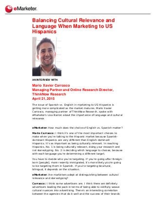 Balancing Cultural Relevance and
Language When Marketing to US
Hispanics
AN INTERVIEW WITH:
Mario Xavier Carrasco
Managing Partner and Online Research Director,
ThinkNow Research
April 21, 2015
The issue of Spanish vs. English in marketing to US Hispanics is
getting more complicated as the market matures. Mario Xavier
Carrasco, managing partner of ThinkNow Research, spoke with
eMarketer’s Lisa Barron about the importance of language and cultural
relevance.
eMarketer: How much does the choice of English vs. Spanish matter?
Mario Carrasco: I think it’s one of the most important choices to
make when you’re talking to the Hispanic market because Spanish-
dominant Hispanics are very different than English-dominant
Hispanics. It’s as important as being culturally relevant. In reaching
Hispanics, No. 1 is being culturally relevant, doing your research and
not stereotyping. No. 2 is deciding which language to choose, because
with each language you’re determining a different target.
You have to decide who you’re targeting. If you’re going after foreign-
born [people], more recently immigrated, it’s more likely you’re going
to be targeting them in Spanish. If you’re targeting bicultural,
bilingual, it depends on the situation.
eMarketer: Are marketers adept at distinguishing between cultural
relevance and stereotyping?
Carrasco: I think some advertisers are. I think there are definitely
advertisers leading the pack in terms of being able to skillfully weave
cultural nuances into advertising. There’s an interesting correlation
between the agencies that do it well and the success of their brands
 