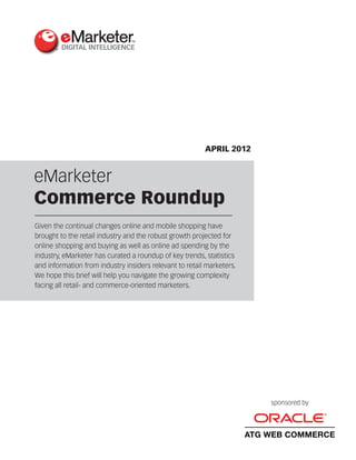 APRIL 2012


eMarketer
Commerce Roundup
Given the continual changes online and mobile shopping have
brought to the retail industry and the robust growth projected for
online shopping and buying as well as online ad spending by the
industry, eMarketer has curated a roundup of key trends, statistics
and information from industry insiders relevant to retail marketers.
We hope this brief will help you navigate the growing complexity
facing all retail- and commerce-oriented marketers.




                                                                           sponsored by




                                                                       ATG WEB COMMERCE
 