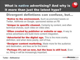 What is native advertising? And why is
it more than just the latest hype?
Divergent defintions can confuse, but…
Native to the environment. Such as promoted tweets on
Twitter, AdWords on Google, sponsored stories on FB
Unique to specific channel. Certainly by content, and often
technical choices, such video on video sites.
Often created by publisher or website or app. A way to
entice advertisers and build more content integration.
Advertorial for the digital age. This is the more snarky
definition, and when done poorly, sort of true.
Designer content marketing. Made more for the audience
and destination, and less so for the brand.
Perhaps it’s not so new, but the buzz is still loud. Even
so, fitting in will be increasingly important.
Twitter – #eMwebinar
©2013 eMarketer Inc.