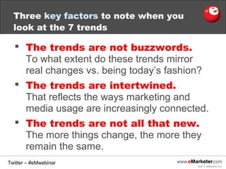 Three key factors to note when you
look at the 7 trends
The trends are not buzzwords.
To what extent do these trends mirror
real changes vs. being today’s fashion?
The trends are intertwined.
That reflects the ways marketing and
media usage are increasingly connected.
The trends are not all that new.
The more things change, the more they
remain the same.
Twitter – #eMwebinar
©2013 eMarketer Inc.