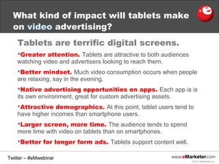 What kind of impact will tablets make
on video advertising?
Tablets are terrific digital screens.
Greater attention. Tablets are attractive to both audiences
watching video and advertisers looking to reach them.
Better mindset. Much video consumption occurs when people
are relaxing, say in the evening.
Native advertising opportunities on apps. Each app is is
its own environment, great for custom advertising assets.
Attractive demographics. At this point, tablet users tend to
have higher incomes than smartphone users.
Larger screen, more time. The audience tends to spend
more time with video on tablets than on smartphones.
Better for longer form ads. Tablets support content well.
Twitter – #eMwebinar
©2013 eMarketer Inc.