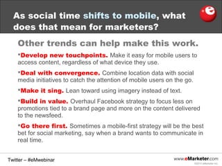 As social time shifts to mobile, what
does that mean for marketers?
Other trends can help make this work.
Develop new touchpoints. Make it easy for mobile users to
access content, regardless of what device they use.
Deal with convergence. Combine location data with social
media initiatives to catch the attention of mobile users on the go.
Make it sing. Lean toward using imagery instead of text.
Build in value. Overhaul Facebook strategy to focus less on
promotions tied to a brand page and more on the content delivered
to the newsfeed.
Go there first. Sometimes a mobile-first strategy will be the best
bet for social marketing, say when a brand wants to communicate in
real time.
Twitter – #eMwebinar
©2013 eMarketer Inc.