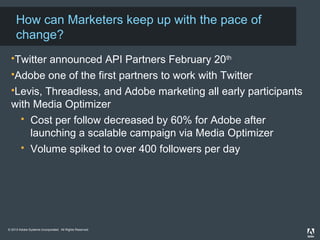 How can Marketers keep up with the pace of
change?
Twitter announced API Partners February 20th
Adobe one of the first partners to work with Twitter
Levis, Threadless, and Adobe marketing all early participants
with Media Optimizer
Cost per follow decreased by 60% for Adobe after
launching a scalable campaign via Media Optimizer
Volume spiked to over 400 followers per day
© 2013 Adobe Systems Incorporated. All Rights Reserved. Adobe Confidential.
2012