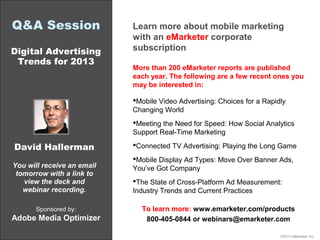 Q&A Session Learn more about mobile marketing
with an eMarketer corporate
Digital Advertising subscription
Trends for 2013
More than 200 eMarketer reports are published
each year. The following are a few recent ones you
may be interested in:
Mobile Video Advertising: Choices for a Rapidly
Changing World
Meeting the Need for Speed: How Social Analytics
Support Real-Time Marketing
David Hallerman Connected TV Advertising: Playing the Long Game
Mobile Display Ad Types: Move Over Banner Ads,
You will receive an email You’ve Got Company
tomorrow with a link to
view the deck and The State of Cross-Platform Ad Measurement:
webinar recording. Industry Trends and Current Practices
Sponsored by: To learn more: www.emarketer.com/products
Adobe Media Optimizer 800-405-0844 or webinars@emarketer.com
©2013 eMarketer Inc.