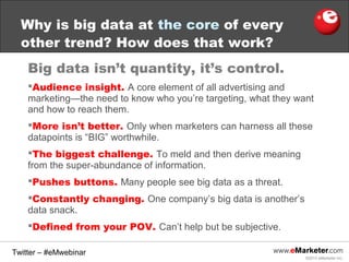 Why is big data at the core of every
other trend? How does that work?
Big data isn’t quantity, it’s control.
Audience insight. A core element of all advertising and
marketing—the need to know who you’re targeting, what they want
and how to reach them.
More isn’t better. Only when marketers can harness all these
datapoints is “BIG” worthwhile.
The biggest challenge. To meld and then derive meaning
from the super-abundance of information.
Pushes buttons. Many people see big data as a threat.
Constantly changing. One company’s big data is another’s
data snack.
Defined from your POV. Can’t help but be subjective.
Twitter – #eMwebinar
©2013 eMarketer Inc.