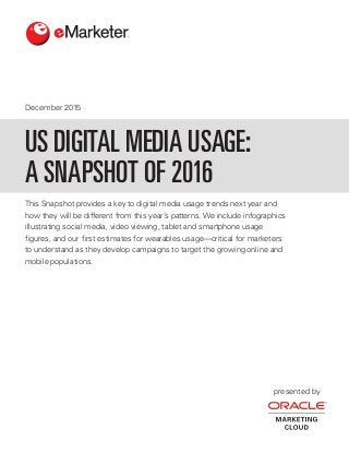 December 2015
presented by
This Snapshot provides a key to digital media usage trends next year and
how they will be different from this year’s patterns. We include infographics
illustrating social media, video viewing, tablet and smartphone usage
figures, and our first estimates for wearables usage—critical for marketers
to understand as they develop campaigns to target the growing online and
mobile populations.
US DIGITAL MEDIA USAGE:
A SNAPSHOT OF 2016
 