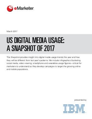 This Snapshot provides insight into digital media usage trends this year and how
they will be different from last year’s patterns. We include infographics illustrating
social media, video viewing, smartphone and wearables usage figures—critical for
marketers to understand as they develop campaigns to target the growing online
and mobile populations.
March 2017
US DIGITAL MEDIA USAGE:
A SNAPSHOT OF 2017
presented by
 