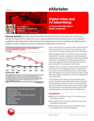 Digital Intelligence	 Copyright ©2012 eMarketer, Inc. All rights reserved.
Integrated Video Advertising: What’s Possible? 	 2
Forces for Fusion 	 3
Forces Against Fusion 	 5
Mixed Messages (Forces that Help and Hinder) 	 8
Conclusions 	 15
eMarketer Interviews 	 16
Related Links 	 16
About eMarketer	 17
June 2012
Executive Summary: Someday, online video will almost certainly become so disruptive that TV advertising
will have to integrate with it. Several forces are in play that will likely fuel that eventual fusion, most notably the
availability of high-quality video content and associated advertising across five increasingly used digital screens—
desktop computers, notebook computers, smartphones, tablets and connected TVs.
140195
But this report focuses on a shorter timeline—about two years.
And in the short term, the fusion of online video ads and TV
commercials into singular campaigns will remain incomplete.
What’s standing in the way? The core factor is a fear of financial
loss within the TV industry—broadcast and cable networks, and
cable providers (which are often also ISPs).Those fears are leading
to tactics such as broadband and mobile data caps, which can
reduce video usage, and the use of authentication protocols to
block cord-cutters from accessing TV content online.
Integration, then, is a question of extent. How far will advertisers
go to blend their TV and digital advertising? This report looks
at the factors that are speeding the process, as well as those
that could impede it. In fact, many of the forces at play could go
either way, helping or hindering the connection of digital video
and TV advertising.
In the meantime, online video’s ad spending growth will far
outstrip TV’s growth through 2016, fueled more by the desires
of brand advertisers than by the actions of media companies
and other established content owners. Brands need to engage
their progressively more fragmented audiences, while media
companies feel they have more to lose in the digital space.
Key Questions
■■ What forces are making the fusion of TV and online video
advertising inevitable?
■■ How powerful are the forces that could block cross-media
video advertising’s growth?
■■ Will strategic factors entice large brand marketers to add
more digital to their TV-focused ad budgets?
% change
US TV Ad Spending Growth vs. Online Video Ad
Spending Growth, 2010-2016
2010
39.6%
9.7%
2011
42.1%
2.8%
2012
54.7%
6.8%
2013
46.0%
1.3%
2014
40.2%
3.3%
2015
22.4%
1.7%
2016
18.9%
4.5%
Online video* TV**
Note: eMarketer benchmarks its US online ad spending projections against
the IAB/PwC data, for which the last full year measured was 2010;
*includes in-banner, in-stream (such as pre-roll and overlays) and in-text
(ads delivered when users mouse-over relevant words); mobile included;
**includes broadcast TV (network, syndication & spot) & cable TV
Source: eMarketer, Jan 2012
140195 www.eMarketer.com
David Hallerman
dhallerman@emarketer.com
Contributors
Lauren Fisher, Tracy Tang, Mitch Winkels
Digital Video and
TV Advertising:
16 Forces that Will Help or
Hinder Integration
 