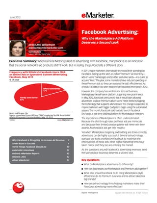 June 2012




                                                                         Facebook Advertising:
                                                                         Why the Marketplace Ad Platform
                                                                         Deserves a Second Look
                      Debra Aho Williamson
                      dwilliamson@emarketer.com
                      Contributors
                      Lauren McKay, Tracy Tang


Executive Summary: When General Motors pulled its advertising from Facebook, many took it as an indication
that the social network’s ad products didn’t work. But in reality, the pullout tells a different story.
140356
                                                                         In 2011, major marketers dramatically increased their spending on
Frequency with Which US Facebook Users Click
on Online Ads or Sponsored Content When Using                            Facebook, buying up the site’s so-called “Premium” ad inventory—
Facebook, May 2012                                                       ads on users’ homepages and in other exclusive spots—in a quest to
% of total                                                               acquire “likes.” This year, some marketers have reduced spending on
                                                                         these Premium ads so they can reassess the ads’ effectiveness. As
                                                                         a result, Facebook has seen weaker-than-expected revenues in 2012.
                                      Often/sometimes
                                      17%                                However, the company has another side to its ad business.
                                                                         Marketplace, the self-serve platform, is gaining new prominence.
            Hardly ever/never                                            In May 2012, Facebook announced that it would start allowing
            83%
                                                                         advertisers to place Premium ads in users’ news feeds by tapping
                                                                         the technology that supports Marketplace. The change is expected to
                                                                         inspire marketers with bigger budgets to begin using the automated
                                                                         system. This month, Facebook said it would launch Facebook
Note: n=476 ages 18+                                                     Exchange, a real-time bidding platform for Marketplace inventory.
Source: Associated Press (AP) and CNBC conducted by GfK Roper Public
Affairs & Corporate Communications, May 15, 2012
                                                                         The importance of Marketplace is often underestimated.
140356                                               www.eMarketer.com
                                                                         Because the clickthrough rates on these ads are miniscule
                                                                         and because their limited creative palette will never win them
                                                                         awards, Marketplace ads get little respect.
                                                                         Yet when Marketplace targeting and bidding are done correctly,
                                                                         advertisers can be highly successful. Several ad-technology
                                                                         startups use tools provided by Facebook to maximize the
    Why Facebook Is Struggling to Increase Ad Revenue 	          2
                                                                         effectiveness of these ads; other digital marketing firms have
    Seven Keys to Success 	                                      4
                                                                         taken notice and they too are entering the market.
    Three Things Facebook Should Do 	                          10
    eMarketer Interviews 	                                     12        As the questions around Facebook’s advertising revenues swirl,
    Related eMarketer Reports 	                                12        the Marketplace business deserves a second look.
    Related Links 	                                            12
    About eMarketer	                                           13        Key Questions
                                                                         ■■ What   do Marketplace advertisers do differently?
                                                                         ■■ How can businesses use Marketplace and Premium ads together?

                                                                         ■■ What  else should Facebook do to bring Marketplace-style
                                                                           efficiencies to its Premium business and re-attract skeptical
                                                                           big brands?
                                                                         ■■ Howare ad-technology firms helping marketers make their
                                                                           Facebook advertising more effective?

                                                                         Digital Intelligence	             Copyright ©2012 eMarketer, Inc. All rights reserved.
 