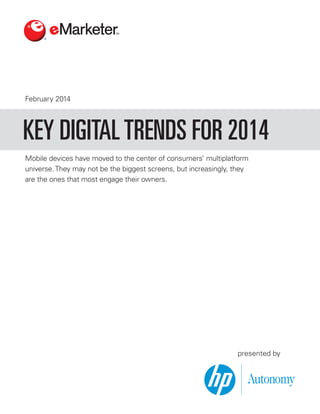 February 2014

KEY DIGITAL TRENDS FOR 2014
Mobile devices have moved to the center of consumers’ multiplatform
universe. They may not be the biggest screens, but increasingly, they
are the ones that most engage their owners.

presented by

 