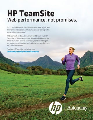 HP TeamSite

Web performance, not promises.
Your customers’ expectations have never been higher, and
their online interactions with you have never been greater.
Are you hitting the mark?
With so much at stake, the world’s best brands trust HP
TeamSite to power outstanding web experiences at scale.
When marketers need to seamlessly combine intelligent
content and analytics to drive results across any channel—
HP TeamSite delivers.
See how HP TeamSite can help you at

autonomy.com/products/teamsite

 