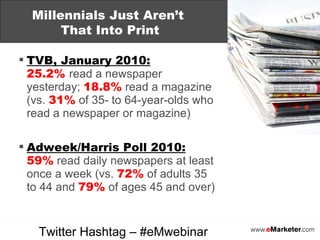 TVB, January 2010:   25.2%   read a newspaper yesterday;  18.8%  read a magazine (vs.  31%  of 35- to 64-year-olds who read a newspaper or magazine) Adweek/Harris Poll 2010: 59%  read daily newspapers at least once a week (vs.  72%  of adults 35 to 44 and  79%  of ages 45 and over) Millennials Just Aren’t  That Into Print Twitter Hashtag – #eMwebinar 