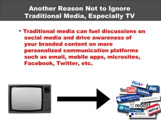 Another Reason Not to Ignore Traditional Media, Especially TV Traditional media can fuel discussions on   social media and drive awareness of your branded content on more personalized communication platforms   such as email, mobile apps, microsites,   Facebook, Twitter, etc. 