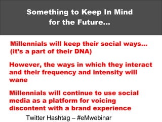 Something to Keep In Mind for the Future… Millennials will keep their social ways… (it’s a part of their DNA) However, the ways in which they interact and their frequency and intensity will wane Millennials will continue to use social media as a platform for voicing discontent with a brand experience Twitter Hashtag – #eMwebinar 