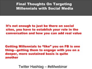 Final Thoughts On Targeting  Millennials with Social Media It’s not enough to just be there on social sites, you have to establish your role in the conversation and how you can add real value Getting Millennials to “like” you on FB is one thing—getting them to engage with you on a deeper, more sustained basis is quite another Twitter Hashtag – #eMwebinar 
