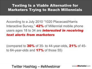 Texting Is a Viable Alternative for Marketers Trying to Reach Millennials According to a July 2010 “1020 Placecast/Harris Interactive Survey,”   42%   of Millennial mobile phone users ages 18 to 34 are   interested in receiving text alerts from marketers   (compared to   30%   of 35- to 44-year-olds ,   21%   of 45- to 64-year-olds and   17%   of those 55) Twitter Hashtag – #eMwebinar 