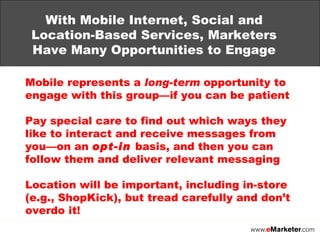 With Mobile Internet, Social and Location-Based Services, Marketers Have Many Opportunities to Engage Mobile represents a  long-term  opportunity to engage with this group—if you can be patient  Pay special care to find out which ways they like to interact and receive messages from you—on an  opt-in  basis, and then you can follow them and deliver relevant messaging Location will be important, including in-store (e.g., ShopKick), but tread carefully and don’t overdo it! 