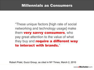 “ These unique factors [high rate of social networking and technology usage] make them  very savvy consumers , who pay great attention to the value of what they buy and  require a different way to interact with brands. ” Robert Polet, Gucci Group, as cited in NY Times, March 2, 2010 Millennials as Consumers 