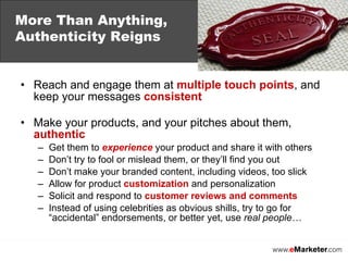 Reach and engage them at  multiple touch points , and keep your messages  consistent    Make your products, and your pitches about them,  authentic Get them to  experience  your product and share it with others Don’t try to fool or mislead them, or they’ll find you out Don’t make your branded content, including videos, too slick Allow for product  customization  and personalization Solicit and respond to  customer reviews and comments Instead of using celebrities as obvious shills, try to go for “accidental” endorsements, or better yet, use  real people… More Than Anything,  Authenticity Reigns 