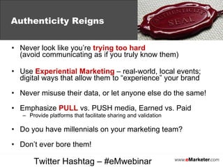 Never look like you’re  trying too hard   (avoid communicating as if you truly know them) Use  Experiential Marketing  – real-world, local events; digital ways that allow them to “experience” your brand Never misuse their data, or let anyone else do the same! Emphasize  PULL  vs. PUSH media, Earned vs. Paid Provide platforms that facilitate sharing and validation Do you have millennials on your marketing team? Don’t ever bore them! Authenticity Reigns Twitter Hashtag – #eMwebinar 