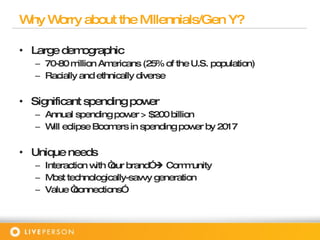Why Worry about the Millennials/Gen Y? Large demographic 70-80 million Americans (25% of the U.S. population) Racially and ethnically diverse Significant spending power Annual spending power > $200 billion Will eclipse Boomers in spending power by 2017 Unique needs Interaction with “our brand”    Community Most technologically-savvy generation  Value “connections” 