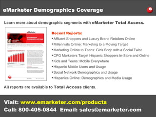 eMarketer Demographics Coverage Learn more about demographic segments with  eMarketer Total Access. Visit:  www.emarketer.com/products Call: 800-405-0844  Email: sales@emarketer.com Recent Reports: Affluent Shoppers and Luxury Brand Retailers Online Millennials Online: Marketing to a Moving Target Marketing Online to Teens: Girls Shop with a Social Twist CPG Marketers Target Hispanic Shoppers In-Store and Online Kids and Teens: Mobile Everywhere Hispanic Mobile Users and Usage Social Network Demographics and Usage Hispanics Online: Demographics and Media Usage All reports are available to  Total Access  clients. 