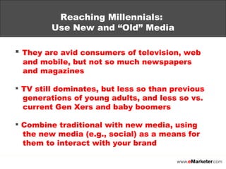 Reaching Millennials:  Use New and “Old” Media They are avid consumers of television, web   and mobile, but not so much newspapers   and magazines TV still dominates, but less so than previous   generations of young adults, and less so vs.   current Gen Xers and baby boomers Combine traditional with new media, using    the new media (e.g., social) as a means for   them to interact with your brand 