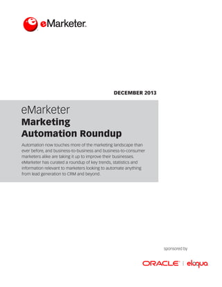 DECEMBER 2013

eMarketer

Marketing
Automation Roundup
Automation now touches more of the marketing landscape than
ever before, and business-to-business and business-to-consumer
marketers alike are taking it up to improve their businesses.
eMarketer has curated a roundup of key trends, statistics and
information relevant to marketers looking to automate anything
from lead generation to CRM and beyond.

sponsored by

 