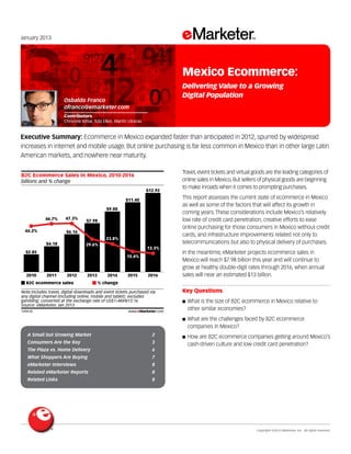 Copyright ©2013 eMarketer, Inc. All rights reserved.
A Small but Growing Market 2
Consumers Are the Key 3
The Plaza vs. Home Delivery 6
What Shoppers Are Buying 7
eMarketer Interviews 8
Related eMarketer Reports 8
Related Links 8
January 2013
Executive Summary: Ecommerce in Mexico expanded faster than anticipated in 2012, spurred by widespread
increases in internet and mobile usage. But online purchasing is far less common in Mexico than in other large Latin
American markets, and nowhere near maturity.
149610
Travel, event tickets and virtual goods are the leading categories of
online sales in Mexico. But sellers of physical goods are beginning
to make inroads when i comes to prompting purchases.
This report assesses the current state of ecommerce in Mexico
as well as some of the factors that will affect its growth in
coming years. These considerations include Mexico’s relatively
low rate of credit card penetration, creative efforts to ease
online purchasing for those consumers in Mexico without credit
cards, and infrastructure improvements related not only to
telecommunications but also to physical delivery of purchases.
In the meantime, eMarketer projects ecommerce sales in
Mexico will reach $7.98 billion this year and will continue to
grow at healthy double-digit rates through 2016, when annual
sales will near an estimated $13 billion.
Key Questions
■ What is the size of B2C ecommerce in Mexico relative to
other similar economies?
■ What are the challenges faced by B2C ecommerce
companies in Mexico?
■ How are B2C ecommerce companies getting around Mexico’s
cash-driven culture and low credit card penetration?
billions and % change
B2C Ecommerce Sales in Mexico, 2010-2016
2010
$2.85
44.2%
2011
$4.18
46.7%
2012
$6.16
47.3%
$7.98
$9.88
$11.40
$12.92
B2C ecommerce sales % change
Note:includes travel, digital downloads and event tickets purchased via
any digital channel (including online, mobile and tablet); excludes
gambling; converted at the exchange rate of US$1=MXN13.16
Source: eMarketer, Jan 2013
149610 www.eMarketer.com
2013 2014 2015 2016
13.3%
15.4%
23.8%
29.6%
Osbaldo Franco
ofranco@emarketer.com
Contributors
Christine Bittar, Tobi Elkin, Martin Utreras
Mexico Ecommerce:
Delivering Value to a Growing
Digital Population
 