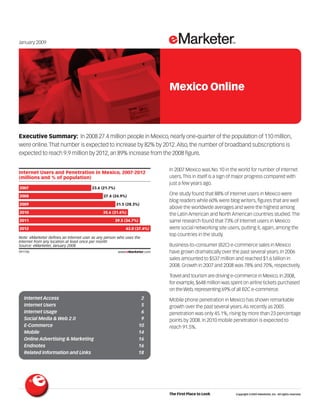 January 2009




                                                                                    Mexico Online



Executive Summary: In 2008 27.4 million people in Mexico, nearly one-quarter of the population of 110 million,
were online. That number is expected to increase by 82% by 2012. Also, the number of broadband subscriptions is
expected to reach 9.9 million by 2012, an 89% increase from the 2008 figure.
                                                                           091746

                                                                                    In 2007 Mexico was No. 10 in the world for number of Internet
Internet Users and Penetration in Mexico, 2007-2012
                                                                                    users. This in itself is a sign of major progress compared with
(millions and % of population)
                                                                                    just a few years ago.
2007                                    23.6 (21.7%)
                                                                                    One study found that 88% of Internet users in Mexico were
2008                                          27.4 (24.9%)
                                                                                    blog readers while 60% were blog writers, figures that are well
2009                                                   31.5 (28.3%)
                                                                                    above the worldwide averages and were the highest among
2010                                          35.6 (31.6%)
                                                                                    the Latin American and North American countries studied. The
                                                                                    same research found that 73% of Internet users in Mexico
2011                                                 39.5 (34.7%)
                                                                                    were social networking site users, putting it, again, among the
2012                                                       43.0 (37.4%)
                                                                                    top countries in the study.
Note: eMarketer defines an Internet user as any person who uses the
Internet from any location at least once per month
                                                                                    Business-to-consumer (B2C) e-commerce sales in Mexico
Source: eMarketer, January 2008
                                                                                    have grown dramatically over the past several years. In 2006
091746                                                 www.eMarketer.com

                                                                                    sales amounted to $537 million and reached $1.6 billion in
                                                                                    2008. Growth in 2007 and 2008 was 78% and 70%, respectively.

                                                                                    Travel and tourism are driving e-commerce in Mexico. In 2008,
                                                                                    for example, $648 million was spent on airline tickets purchased
                                                                                    on the Web, representing 69% of all B2C e-commerce.
  Internet Access                                                    2              Mobile phone penetration in Mexico has shown remarkable
  Internet Users                                                     5              growth over the past several years. As recently as 2005
  Internet Usage                                                     6              penetration was only 45.1%, rising by more than 23 percentage
  Social Media & Web 2.0                                             9              points by 2008. In 2010 mobile penetration is expected to
  E-Commerce                                                        10              reach 91.5%.
  Mobile                                                            14
  Online Advertising & Marketing                                    16
  Endnotes                                                          16
  Related Information and Links                                     18




                                                                                    The First Place to Look         Copyright ©2009 eMarketer, Inc. All rights reserved.
 
