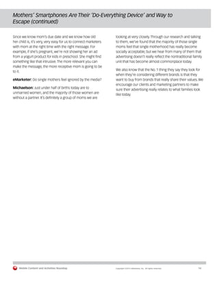 Mobile Content and Activities Roundup	 Copyright ©2015 eMarketer, Inc. All rights reserved.	14
Mothers’ Smartphones Are Their ‘Do-Everything Device’ and Way to
Escape (continued)
Since we know mom’s due date and we know how old
her child is, it’s very, very easy for us to connect marketers
with mom at the right time with the right message. For
example, if she’s pregnant, we’re not showing her an ad
from a yogurt product for kids in preschool. She might find
something like that intrusive. The more relevant you can
make the message, the more receptive mom is going to be
to it.
eMarketer: Do single mothers feel ignored by the media?
Michaelson: Just under half of births today are to
unmarried women, and the majority of those women are
without a partner. It’s definitely a group of moms we are
looking at very closely. Through our research and talking
to them, we’ve found that the majority of those single
moms feel that single motherhood has really become
socially acceptable, but we hear from many of them that
advertising doesn’t really reflect the nontraditional family
unit that has become almost commonplace today.
We also know that the No. 1 thing they say they look for
when they’re considering different brands is that they
want to buy from brands that really share their values. We
encourage our clients and marketing partners to make
sure their advertising really relates to what families look
like today.
 