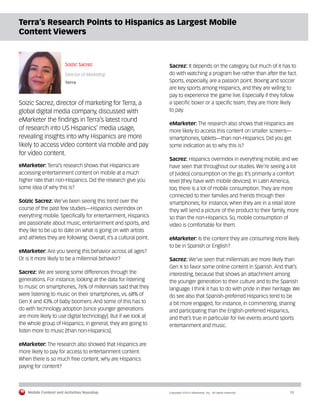 Mobile Content and Activities Roundup	 Copyright ©2015 eMarketer, Inc. All rights reserved.	15
Terra’s Research Points to Hispanics as Largest Mobile
Content Viewers
Soizic Sacrez
Director of Marketing
Terra
Soizic Sacrez, director of marketing for Terra, a
global digital media company, discussed with
eMarketer the findings in Terra’s latest round
of research into US Hispanics’ media usage,
revealing insights into why Hispanics are more
likely to access video content via mobile and pay
for video content.
eMarketer: Terra’s research shows that Hispanics are
accessing entertainment content on mobile at a much
higher rate than non-Hispanics. Did the research give you
some idea of why this is?
Soizic Sacrez: We’ve been seeing this trend over the
course of the past few studies—Hispanics overindex on
everything mobile. Specifically for entertainment, Hispanics
are passionate about music, entertainment and sports, and
they like to be up to date on what is going on with artists
and athletes they are following. Overall, it’s a cultural point.
eMarketer: Are you seeing this behavior across all ages?
Or is it more likely to be a millennial behavior?
Sacrez: We are seeing some differences through the
generations. For instance, looking at the data for listening
to music on smartphones, 76% of millennials said that they
were listening to music on their smartphones, vs. 68% of
Gen X and 43% of baby boomers. And some of this has to
do with technology adoption [since younger generations
are more likely to use digital technology]. But if we look at
the whole group of Hispanics, in general, they are going to
listen more to music [than non-Hispanics].
eMarketer: The research also showed that Hispanics are
more likely to pay for access to entertainment content.
When there is so much free content, why are Hispanics
paying for content?
Sacrez: It depends on the category, but much of it has to
do with watching a program live rather than after the fact.
Sports, especially, are a passion point. Boxing and soccer
are key sports among Hispanics, and they are willing to
pay to experience the game live. Especially if they follow
a specific boxer or a specific team, they are more likely
to pay.
eMarketer: The research also shows that Hispanics are
more likely to access this content on smaller screens—
smartphones, tablets—than non-Hispanics. Did you get
some indication as to why this is?
Sacrez: Hispanics overindex in everything mobile, and we
have seen that throughout our studies. We’re seeing a lot
of [video] consumption on the go. It’s primarily a comfort
level [they have with mobile devices]. In Latin America,
too, there is a lot of mobile consumption. They are more
connected to their families and friends through their
smartphones; for instance, when they are in a retail store
they will send a picture of the product to their family, more
so than the non-Hispanics. So, mobile consumption of
video is comfortable for them.
eMarketer: Is the content they are consuming more likely
to be in Spanish or English?
Sacrez: We’ve seen that millennials are more likely than
Gen X to favor some online content in Spanish. And that’s
interesting, because that shows an attachment among
the younger generation to their culture and to the Spanish
language. I think it has to do with pride in their heritage. We
do see also that Spanish-preferred Hispanics tend to be
a bit more engaged, for instance, in commenting, sharing
and participating than the English-preferred Hispanics,
and that’s true in particular for live events around sports
entertainment and music.
 
