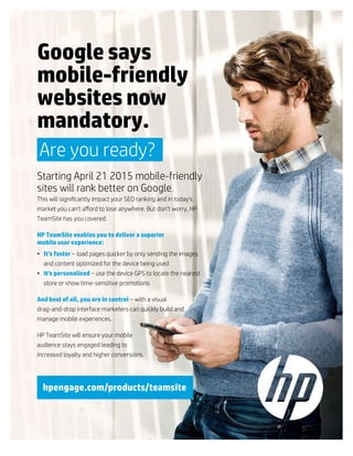 Google says
mobile-friendly
websites now
mandatory.
Are you ready?
Starting April 21 2015 mobile-friendly
sites will rank better on Google.
This will significantly impact your SEO ranking and in today’s
market you can’t afford to lose anywhere. But don’t worry, HP
TeamSite has you covered.
HP TeamSite enables you to deliver a superior
mobile user experience:
• It’s faster – load pages quicker by only sending the images
and content optimized for the device being used
• It’s personalized – use the device GPS to locate the nearest
store or show time-sensitive promotions
And best of all, you are in control – with a visual
drag-and-drop interface marketers can quickly build and
manage mobile experiences.
HP TeamSite will ensure your mobile
audience stays engaged leading to
increased loyalty and higher conversions.
hpengage.com/products/teamsite
 