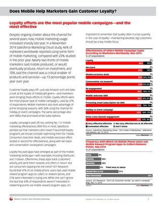 Mobile Content and Activities Roundup	 Copyright ©2015 eMarketer, Inc. All rights reserved.	3
Does Mobile Help Marketers Gain Customer Loyalty?
Loyalty efforts are the most popular mobile campaigns—and the
most effective
Despite ongoing chatter about the channel for
several years now, mobile marketing usage
increased sharply last year. In a November
2014 Salesforce Marketing Cloud study, 46% of
marketers worldwide reported using some form
of mobile marketing, compared with 23% studied
in the prior year. Nearly two-thirds of mobile
marketers said mobile produced, or would
eventually produce, return on investment, and
70% said the channel was a critical enabler of
products and services—up 13 percentage points
year over year.
Customer loyalty pays off—just ask Amazon.com and take
a look at the loyalty of holiday gift givers—and marketers
were bringing these efforts to mobile. Loyalty efforts were
the most popular type of mobile campaigns, used by 37%
of respondents. Mobile marketers also took advantage of
prime shopping seasons, with 36% using the channel for
holiday or event campaigns. The same percentage also
sent SMSs that promoted email subscriptions.
Loyalty campaigns paid off, too, ranking No. 1 in mobile
marketing effectiveness. With this in mind, Salesforce
pointed out that marketers who haven’t launched loyalty
programs yet should consider optimizing them for mobile.
Consumers love their deals, and mobile-exclusive offers
landed in second for effectiveness, along with win-back
and conversation via keyword campaigns.
Loyalty-focused apps have emerged as part of the mobile
marketing landscape—with examples including Starbucks
and 7-Eleven. Oftentimes, these apps track customers’
activity and send them rewards and offers in return. But
are consumers tapping into the trend? 451 Research
found that 37% of US mobile phone users had used mobile
reward program apps to collect or redeem points, and
21% were interested in trying one. While one can’t ignore
the fact that 43% of respondents weren’t interested in
redeeming points via mobile reward program apps, it’s
important to remember that quality often trumps quantity
in the case of loyalty—maintaining devoted, big customers
should be a key mobile focus.
% of respondents
Effectiveness of Select Mobile Campaign Types
According to Marketers Worldwide, Nov 2014
Very effective/effective
Somewhat effective
Not very effective/not at all effective
Don't know
Source: Salesforce Marketing Cloud, "2015 State of Marketing"; eMarketer
calculations, Jan 13, 2015
184490 www.eMarketer.com
Loyalty
86% 12%
2%
Win-back
85% 13%
2%
Mobile-exclusive deals
85% 12% 2%
1%
Re-engagement
84% 14% 1%
1%
Mobile welcome SMS
84% 12% 2%
2%
Promoting email subscription via SMS
83% 15% 1%
1%
Holiday or event campaign
83% 14% 2%
1%
Drive cross-channel engagement
83% 13% 2%
2%
Conversation via keyword
85% 11% 3%
1%
% of respondents
Frequency with Which US Mobile Phone Users Use
Mobile Reward Program Apps to Collect/Redeem
Points, Sep 2014
Daily 8%
Weekly 10%
Monthly 10%
Tried once or twice9%
Would like to try 21%
Not interested 43%
Source: 451 Research, "2014 US Consumer Survey" as cited in company
blog, Dec 11, 2014
183270 www.eMarketer.com
 