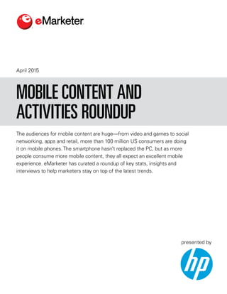 April 2015
The audiences for mobile content are huge—from video and games to social
networking, apps and retail, more than 100 million US consumers are doing
it on mobile phones.The smartphone hasn’t replaced the PC, but as more
people consume more mobile content, they all expect an excellent mobile
experience. eMarketer has curated a roundup of key stats, insights and
interviews to help marketers stay on top of the latest trends.
MOBILE CONTENT AND
ACTIVITIES ROUNDUP
presented by
 