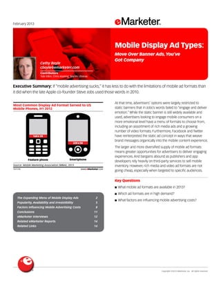 Copyright ©2013 eMarketer, Inc. All rights reserved.
The Expanding Menu of Mobile Display Ads 	 2
Popularity, Availability and Irresistibility 	 5
Factors Influencing Mobile Advertising Costs 	 8
Conclusions 	 11
eMarketer Interviews 	 12
Related eMarketer Reports 	 14
Related Links 	 14
February 2013
Executive Summary: If “mobile advertising sucks,” it has less to do with the limitations of mobile ad formats than
it did when the late Apple co-founder Steve Jobs used those words in 2010.
151176
At that time, advertisers’ options were largely restricted to
static banners that in Jobs’s words failed to “engage and deliver
emotion.” While the static banner is still widely available and
used, advertisers looking to engage mobile consumers on a
more emotional level have a menu of formats to choose from,
including an assortment of rich media ads and a growing
number of video formats. Furthermore, Facebook and Twitter
have reinterpreted the static ad concept in ways that weave
brand messages organically into the mobile content experience.
The larger and more diversified supply of mobile ad formats
means greater opportunities for advertisers to deliver engaging
experiences. And bargains abound as publishers and app
developers rely heavily on third-party services to sell mobile
inventory. However, rich media and video ad formats are not
going cheap, especially when targeted to specific audiences.
Key Questions
■■ What mobile ad formats are available in 2013?
■■ Which ad formats are in high demand?
■■ What factors are influencing mobile advertising costs?
Most Common Display Ad Format Served to US
Mobile Phones, H1 2012
Source: Mobile Marketing Association (MMA), 2013
151176 www.eMarketer.com
Feature phone Smartphone
168x 28
320x50
Cathy Boyle
cboyle@emarketer.com
Contributors
Tobi Elkin, Chris Keating, Martin Utreras
Mobile Display Ad Types:
Move Over Banner Ads,You’ve
Got Company
 