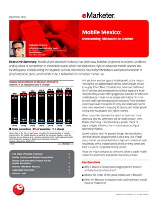 December 2012




                                                                            Mobile Mexico:
                                                                            Overcoming Obstacles to Growth
                      Osbaldo Franco
                      ofranco@emarketer.com
                      Contributors
                      Tobi Elkin, Kris Oser


Executive Summary: Mobile phone adoption in Mexico has been slow, hobbled by general economic conditions
and by a lack of competition in the mobile space, which has kept prices high for advanced mobile devices and
for data plans. Compounding the situation, cultural preferences have helped hold back widespread adoption of
postpaid phone plans, which tends to be a bellwether for increased mobile use.
139359
                                                                            And yet, there are clear signs of mobile growth on the horizon.
Mobile Connections in Mexico, 2010-2016
millions, % of population and % change                                      The nation’s two largest mobile carriers, which provide service
                                                                 106.0
                                                                            to roughly 90% of Mexico’s mobile lines, have launched limited
                                              102.0    104.0
                        98.0      100.0                                     4G-LTE services and are expected to continue expanding those
             95.0
    90.0                                                                    networks. They are also offering aggressive subsidies for advanced
                                  86.0%       86.8%    87.6%     88.4%
            83.5%      85.2%
   80.0%                                                                    mobile devices in order to lure prepaid plan holders into more
                                                                            lucrative and longer-lasting postpaid data plans. These strategies
                                                                            could mean lower price points for entry-level and lower-income
                                                                            consumers interested in acquiring 3G devices, and further growth
                                                                            among early 4G adopters with higher incomes.
                                                                            When consumers do make the switch to faster and more
    7.8%     5.6%                                                           advanced phones, advertisers will be ready to reach them.
                       3.2%        2.0%       2.0%      2.0%     1.9%
                                                                            Mobile advertising is already taking a greater chunk of
    2010     2011      2012        2013       2014      2015     2016       digital budgets in Mexico than in more advanced digital
   Mobile connections          % of population        % change              advertising markets.
Note: data is for Dec of each year; includes the total number of mobile     Growth can’t be taken for granted, though. Market watchers
connections, for mobile phones as well as for nonvoice devices, such as
internet access devices (e.g., wireless modem cards, netbooks and mobile    note that Mexico’s prepaid market is still at 84% of all mobile
Wi-Fi hotspots), ereaders, tablets and telematics systems
Source: eMarketer, April 2012                                               users, internet use is mainly limited to high- and medium-income
139359                                                  www.eMarketer.com   households, device and plan prices are still an entry barrier, and
                                                                            there is a lack of competition among carriers.
                                                                            Those are major obstacles to overcome before a viable mobile
    The State of Mobile in Mexico 	                                2
                                                                            market for advertisers and retailers becomes a reality.
    Mobile Carriers and Mobile Transactions 	                      5
    Brands and Marketers Prepare for the
    Mobile Revolution 	                                            5        Key Questions
    Related eMarketer Reports 	                                    6        ■■ Why   is Mexico’s mobile market lagging behind those of
    eMarketer Interviews 	                                         6            similarly developed countries?
    Related Links 	                                                7
                                                                            ■■ What   is the profile of the typical mobile user in Mexico?
                                                                            ■■ When   will Mexico’s smartphone user audience reach critical
                                                                                mass for marketers?



                                                                            	                                  Copyright ©2012 eMarketer, Inc. All rights reserved.
 