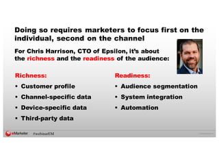 ©  2016  eMarketer  Inc.
Richness:
§ Customer profile
§ Channel-­specific data
§ Device-­specific data
§ Third-­party data
For Chris Harrison, CTO of Epsilon, it’s about
the richness and the readiness of the audience:
Doing so requires marketers to focus first on the
individual, second on the channel
Readiness:
§ Audience segmentation
§ System integration
§ Automation
#webinarEM
 