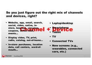 ©  2016  eMarketer  Inc.
So you just figure out the right mix of channels
and devices, right?
Channel + Device
§ Website, app, email, search,
social, video, native, in-­
store, beacons, circulars,
coupons, direct mail,
events…
§ Display video, TV, print,
radio, catalog, out-­of-­home…
§ In-­store purchases, location
data, call centers, word-­of-­
mouth…
§ Laptop/desktop
§ Smartphone
§ Tablet
§ TV
§ Connected TVs
§ New screens (e.g.,
wearables, connected
cars, etc.)
#webinarEM
 