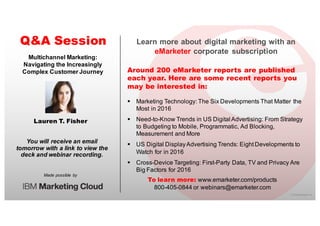 ©  2016  eMarketer  Inc.
Learn  more  about  digital  marketing  with  an  
eMarketer corporate   subscription
Around 200 eMarketer reports are published
each year. Here are some recent reports you
may be interested in:
Q&A Session
Made  possible   by
You  will  receive  an  email  
tomorrow  with  a  link  to  view  the  
deck  and  webinar  recording.
To learn more: www.emarketer.com/products
800-­405-­0844  or  webinars@emarketer.com
Lauren T. Fisher
Multichannel  Marketing:  
Navigating  the  Increasingly  
Complex  Customer  Journey
§ Marketing  Technology:  The  Six  Developments  That  Matter  the  
Most  in  2016
§ Need-­to-­Know  Trends  in  US  Digital  Advertising:  From  Strategy  
to  Budgeting  to  Mobile,  Programmatic,  Ad  Blocking,  
Measurement  and  More  
§ US  Digital  Display  Advertising  Trends:  Eight  Developments  to  
Watch  for  in  2016
§ Cross-­Device  Targeting:  First-­Party  Data,  TV  and  Privacy  Are  
Big  Factors  for  2016
 