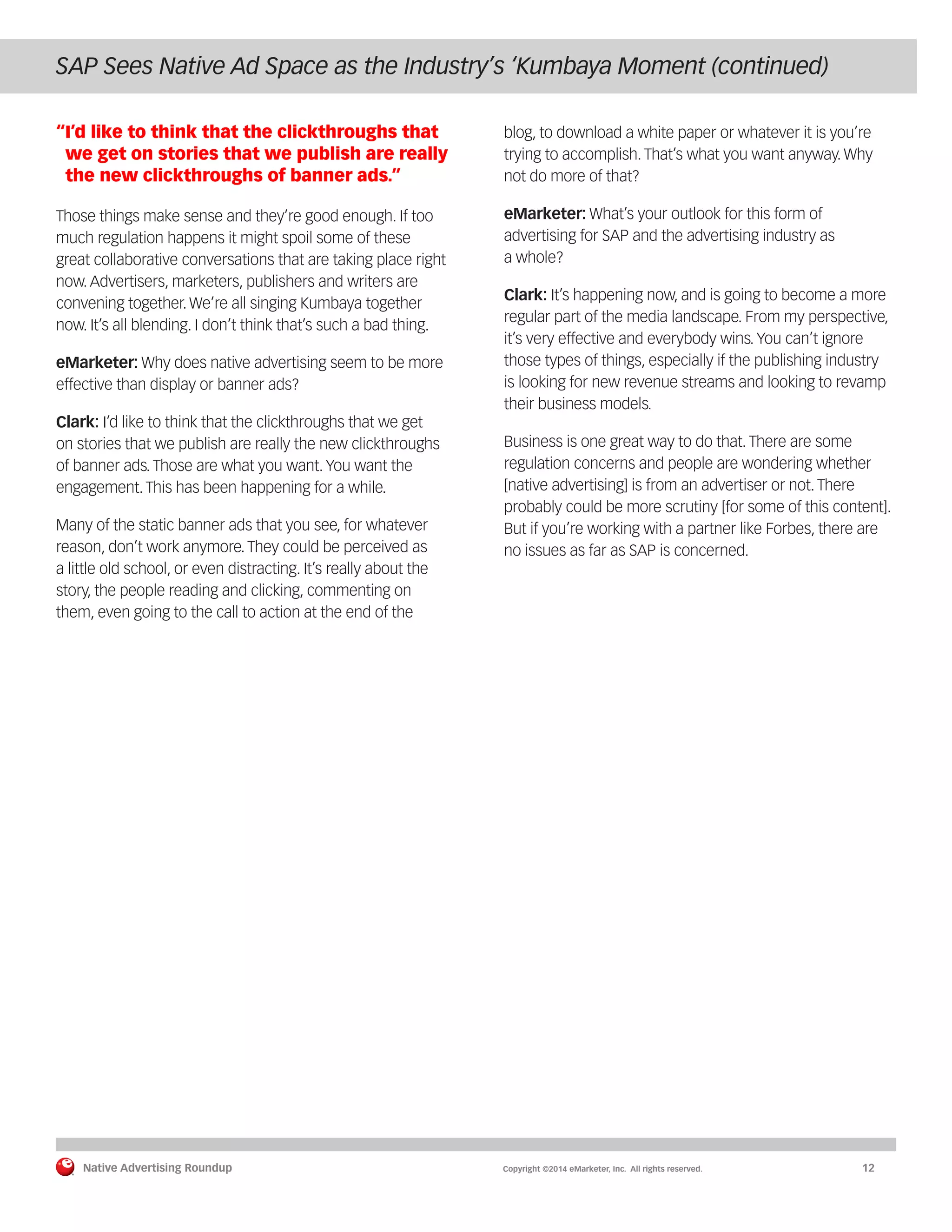 Native Advertising Roundup Copyright ©2014 eMarketer, Inc. All rights reserved. 12 
SAP Sees Native Ad Space as the Industry’s ‘Kumbaya Moment (continued) 
“I’d like to think that the clickthroughs that 
we get on stories that we publish are really 
the new clickthroughs of banner ads.” 
Those things make sense and they’re good enough. If too 
much regulation happens it might spoil some of these 
great collaborative conversations that are taking place right 
now. Advertisers, marketers, publishers and writers are 
convening together. We’re all singing Kumbaya together 
now. It’s all blending. I don’t think that’s such a bad thing. 
eMarketer: Why does native advertising seem to be more 
effective than display or banner ads? 
Clark: I’d like to think that the clickthroughs that we get 
on stories that we publish are really the new clickthroughs 
of banner ads. Those are what you want. You want the 
engagement. This has been happening for a while. 
Many of the static banner ads that you see, for whatever 
reason, don’t work anymore. They could be perceived as 
a little old school, or even distracting. It’s really about the 
story, the people reading and clicking, commenting on 
them, even going to the call to action at the end of the 
blog, to download a white paper or whatever it is you’re 
trying to accomplish. That’s what you want anyway. Why 
not do more of that? 
eMarketer: What’s your outlook for this form of 
advertising for SAP and the advertising industry as 
a whole? 
Clark: It’s happening now, and is going to become a more 
regular part of the media landscape. From my perspective, 
it’s very effective and everybody wins. You can’t ignore 
those types of things, especially if the publishing industry 
is looking for new revenue streams and looking to revamp 
their business models. 
Business is one great way to do that. There are some 
regulation concerns and people are wondering whether 
[native advertising] is from an advertiser or not. There 
probably could be more scrutiny [for some of this content]. 
But if you’re working with a partner like Forbes, there are 
no issues as far as SAP is concerned. 
 