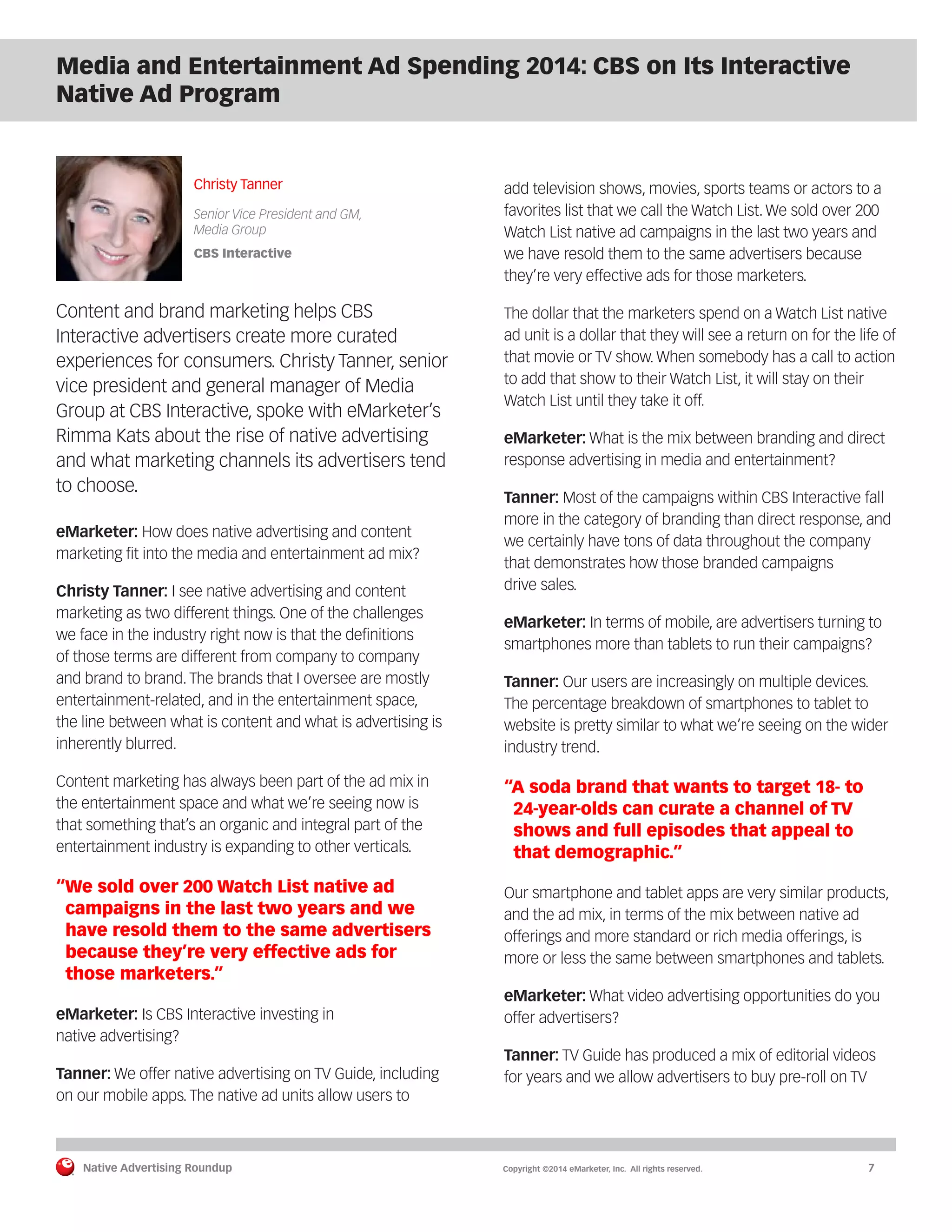 Native Advertising Roundup Copyright ©2014 eMarketer, Inc. All rights reserved. 7 
Media and Entertainment Ad Spending 2014: CBS on Its Interactive 
Native Ad Program 
Christy Tanner 
Senior Vice President and GM, 
Media Group 
CBS Interactive 
Content and brand marketing helps CBS 
Interactive advertisers create more curated 
experiences for consumers. Christy Tanner, senior 
vice president and general manager of Media 
Group at CBS Interactive, spoke with eMarketer’s 
Rimma Kats about the rise of native advertising 
and what marketing channels its advertisers tend 
to choose. 
eMarketer: How does native advertising and content 
marketing fit into the media and entertainment ad mix? 
Christy Tanner: I see native advertising and content 
marketing as two different things. One of the challenges 
we face in the industry right now is that the definitions 
of those terms are different from company to company 
and brand to brand. The brands that I oversee are mostly 
entertainment-related, and in the entertainment space, 
the line between what is content and what is advertising is 
inherently blurred. 
Content marketing has always been part of the ad mix in 
the entertainment space and what we’re seeing now is 
that something that’s an organic and integral part of the 
entertainment industry is expanding to other verticals. 
“We sold over 200 Watch List native ad 
campaigns in the last two years and we 
have resold them to the same advertisers 
because they’re very effective ads for 
those marketers.” 
eMarketer: Is CBS Interactive investing in 
native advertising? 
Tanner: We offer native advertising on TV Guide, including 
on our mobile apps. The native ad units allow users to 
add television shows, movies, sports teams or actors to a 
favorites list that we call the Watch List. We sold over 200 
Watch List native ad campaigns in the last two years and 
we have resold them to the same advertisers because 
they’re very effective ads for those marketers. 
The dollar that the marketers spend on a Watch List native 
ad unit is a dollar that they will see a return on for the life of 
that movie or TV show. When somebody has a call to action 
to add that show to their Watch List, it will stay on their 
Watch List until they take it off. 
eMarketer: What is the mix between branding and direct 
response advertising in media and entertainment? 
Tanner: Most of the campaigns within CBS Interactive fall 
more in the category of branding than direct response, and 
we certainly have tons of data throughout the company 
that demonstrates how those branded campaigns 
drive sales. 
eMarketer: In terms of mobile, are advertisers turning to 
smartphones more than tablets to run their campaigns? 
Tanner: Our users are increasingly on multiple devices. 
The percentage breakdown of smartphones to tablet to 
website is pretty similar to what we’re seeing on the wider 
industry trend. 
“A soda brand that wants to target 18- to 
24-year-olds can curate a channel of TV 
shows and full episodes that appeal to 
that demographic.” 
Our smartphone and tablet apps are very similar products, 
and the ad mix, in terms of the mix between native ad 
offerings and more standard or rich media offerings, is 
more or less the same between smartphones and tablets. 
eMarketer: What video advertising opportunities do you 
offer advertisers? 
Tanner: TV Guide has produced a mix of editorial videos 
for years and we allow advertisers to buy pre-roll on TV 
 