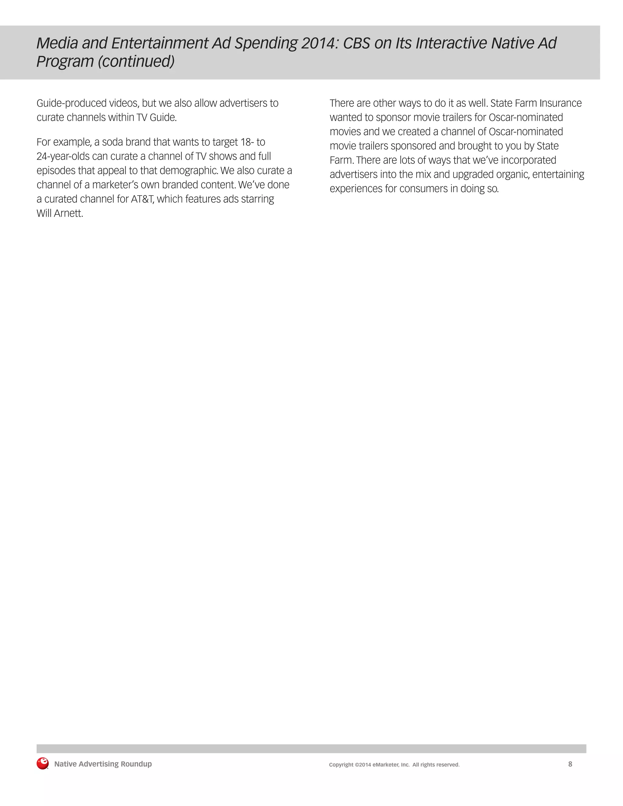 Native Advertising Roundup Copyright ©2014 eMarketer, Inc. All rights reserved. 8 
Media and Entertainment Ad Spending 2014: CBS on Its Interactive Native Ad 
Program (continued) 
Guide-produced videos, but we also allow advertisers to 
curate channels within TV Guide. 
For example, a soda brand that wants to target 18- to 
24-year-olds can curate a channel of TV shows and full 
episodes that appeal to that demographic. We also curate a 
channel of a marketer’s own branded content. We’ve done 
a curated channel for AT&T, which features ads starring 
Will Arnett. 
There are other ways to do it as well. State Farm Insurance 
wanted to sponsor movie trailers for Oscar-nominated 
movies and we created a channel of Oscar-nominated 
movie trailers sponsored and brought to you by State 
Farm. There are lots of ways that we’ve incorporated 
advertisers into the mix and upgraded organic, entertaining 
experiences for consumers in doing so. 
 