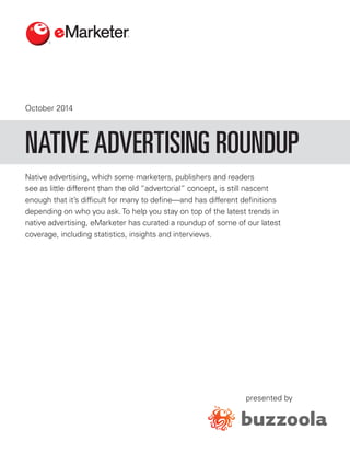 October 2014 
presented by 
Native advertising, which some marketers, publishers and readers see as little different than the old “advertorial” concept, is still nascent enough that it’s difficult for many to define—and has different definitions depending on who you ask. To help you stay on top of the latest trends in native advertising, eMarketer has curated a roundup of some of our latest coverage, including statistics, insights and interviews. 
NATIVE ADVERTISING ROUNDUP  