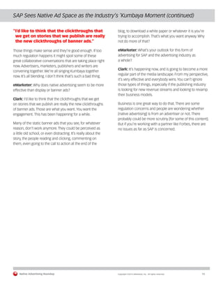 Native Advertising Roundup Copyright ©2014 eMarketer, Inc. All rights reserved. 12 
SAP Sees Native Ad Space as the Industry’s ‘Kumbaya Moment (continued) 
“I’d like to think that the clickthroughs that 
we get on stories that we publish are really 
the new clickthroughs of banner ads.” 
Those things make sense and they’re good enough. If too 
much regulation happens it might spoil some of these 
great collaborative conversations that are taking place right 
now. Advertisers, marketers, publishers and writers are 
convening together. We’re all singing Kumbaya together 
now. It’s all blending. I don’t think that’s such a bad thing. 
eMarketer: Why does native advertising seem to be more 
effective than display or banner ads? 
Clark: I’d like to think that the clickthroughs that we get 
on stories that we publish are really the new clickthroughs 
of banner ads. Those are what you want. You want the 
engagement. This has been happening for a while. 
Many of the static banner ads that you see, for whatever 
reason, don’t work anymore. They could be perceived as 
a little old school, or even distracting. It’s really about the 
story, the people reading and clicking, commenting on 
them, even going to the call to action at the end of the 
blog, to download a white paper or whatever it is you’re 
trying to accomplish. That’s what you want anyway. Why 
not do more of that? 
eMarketer: What’s your outlook for this form of 
advertising for SAP and the advertising industry as 
a whole? 
Clark: It’s happening now, and is going to become a more 
regular part of the media landscape. From my perspective, 
it’s very effective and everybody wins. You can’t ignore 
those types of things, especially if the publishing industry 
is looking for new revenue streams and looking to revamp 
their business models. 
Business is one great way to do that. There are some 
regulation concerns and people are wondering whether 
[native advertising] is from an advertiser or not. There 
probably could be more scrutiny [for some of this content]. 
But if you’re working with a partner like Forbes, there are 
no issues as far as SAP is concerned. 
 