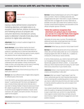 Native Advertising Roundup Copyright ©2014 eMarketer, Inc. All rights reserved. 5 
Lenovo Joins Forces with NFL and The Onion for Video Series 
Kevin Berman 
Director, Advertising and Marketing Services 
Lenovo 
Having a clearly defined brand is essential for 
marketing objectives, and digital video is no 
exception. Kevin Berman, director of advertising 
and marketing services at computer and 
consumer electronics manufacturer Lenovo, 
spoke to eMarketer’s Danielle Drolet about best 
practices for digital video advertising. 
eMarketer: What is Lenovo’s audience target for its 
video advertising? 
Kevin Berman: Lenovo defines itself as the brand 
“for those who do.” We work to understand where our 
audience is spending much of what we have defined as 
their “do time”—the time that they spend on work, projects 
and passions that are really important to them. 
For millennials, in particular, the work day is 9am to 5pm, 
but their “do time” is often after that. Our objective is to 
understand and reach people in those moments that 
matter to them, and using video is at the heart of reaching 
and engaging millennials during their “do time.” 
eMarketer: What levels of the funnel do you focus on to 
reach your audience? 
Berman: We have different kinds of digital video programs 
for different parts of the funnel. 
In the fall of 2013, we launched a web series called “Tough 
Season” in partnership with The Onion and DigitasLBi. It 
was a mockumentary-style web series that was also a 
love letter to fantasy football. It featured several prominent 
NFL players as guest stars, and a never-before-seen level 
of real-time social engagement between a brand, series 
characters, NFL players and teams and fans. This was an 
upper-funnel program. 
eMarketer: What were the objectives of the campaign? 
Berman: Fantasy football players are some of the biggest 
doers out there—they’re incredibly passionate and 
engaged about the sport. There were a couple of different 
objectives here: to engage with as many millennials as 
possible, but to also cast a wide net for audience. Also, to 
increase Lenovo brand recognition and association as the 
official computer sponsor of the NFL. 
“While the audience recognizes that 
advertisers are going to pay to reach them, 
you can do it in a way that feels more organic 
to what content they normally consume.” 
Ultimately, the series was a success. The episodes and 
additional social video content garnered over 13 million 
views, and we’ve renewed it for season two. 
eMarketer: What have you done for mid-to-lower funnel? 
Berman: An example would be some of our product-led 
videos. We use those videos when we run on comparison-shopping 
engines like CNET, PC World, etc., in addition to 
Lenovo.com, email and our social channels. 
In terms of best practices, you need to have well-thought-out 
messaging and product strategy so that you can 
dynamically update and refresh content ... in unison with 
what your direct-response teams are doing. You don’t want 
there to be a disconnect in your brand’s voice. 
eMarketer: What is most important when it comes to the 
creative and storytelling in video ads? 
Berman: When we created “Tough Season” with The 
Onion, authenticity was the most important best practice. 
If you’re working with a publishing partner on your story, 
you have to really think about the tone, and make sure that 
it matches what the audience has come to expect from 
that publisher. 
Your content should feel native to that partner. That way, 
while the audience recognizes that advertisers are going 
to pay to reach them, you can do it in a way that feels 
more organic to what content they normally consume. 
And it’ll drive a higher likelihood of engagement and more 
positive reception. 
 